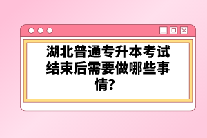 湖北普通專升本考試結(jié)束后需要做哪些事情？