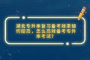 湖北專升本復習備考效率如何提高，怎么高效備考專升本考試？
