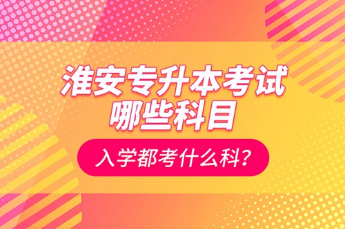 淮安專升本考試哪些科目？入學(xué)都考什么科？