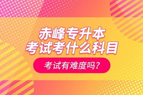 赤峰專升本考試考什么科目？考試有難度嗎？