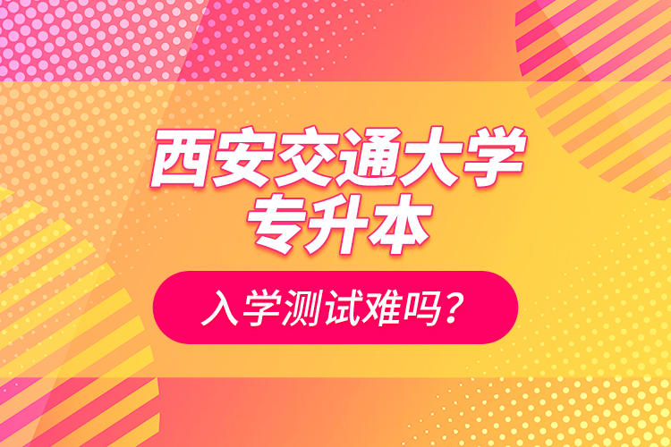 西安交通大學(xué)專升本入學(xué)測試難嗎？