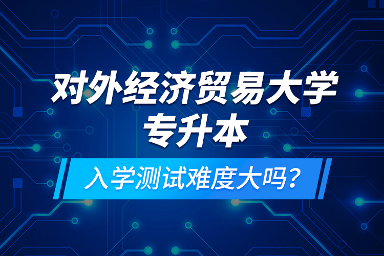 對外經(jīng)濟貿(mào)易大學專升本入學測試難度大嗎？