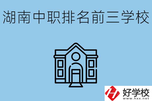 湖南省中職學校排名前三是哪幾所？具體位置在哪里？
